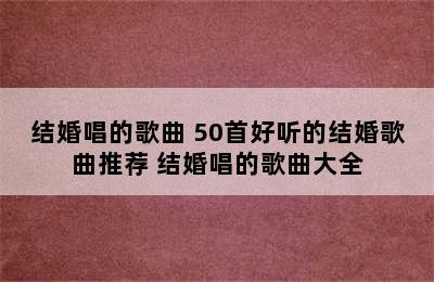 结婚唱的歌曲 50首好听的结婚歌曲推荐 结婚唱的歌曲大全